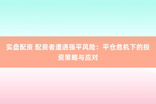 实盘配资 配资者遭遇强平风险：平仓危机下的投资策略与应对