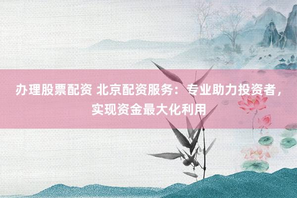 办理股票配资 北京配资服务：专业助力投资者，实现资金最大化利用
