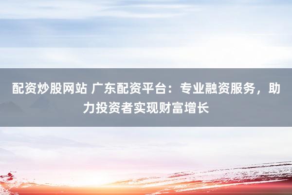 配资炒股网站 广东配资平台：专业融资服务，助力投资者实现财富增长