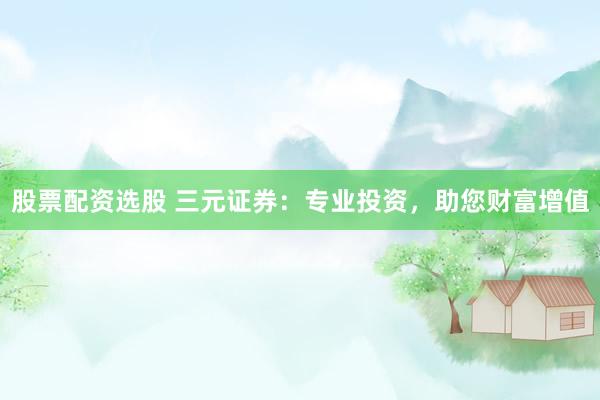 股票配资选股 三元证券：专业投资，助您财富增值