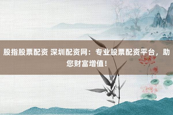 股指股票配资 深圳配资网：专业股票配资平台，助您财富增值！