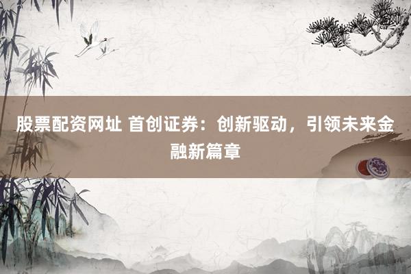 股票配资网址 首创证券：创新驱动，引领未来金融新篇章