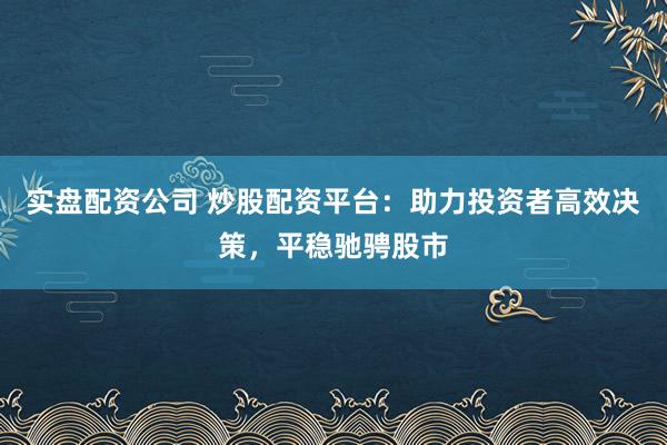 实盘配资公司 炒股配资平台：助力投资者高效决策，平稳驰骋股市