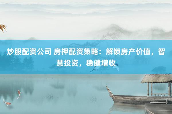 炒股配资公司 房押配资策略：解锁房产价值，智慧投资，稳健增收