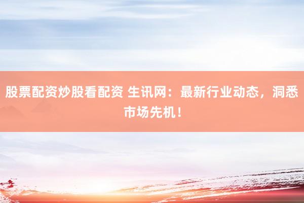 股票配资炒股看配资 生讯网：最新行业动态，洞悉市场先机！