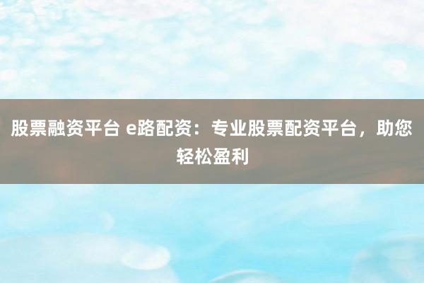 股票融资平台 e路配资：专业股票配资平台，助您轻松盈利