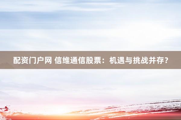 配资门户网 信维通信股票：机遇与挑战并存？