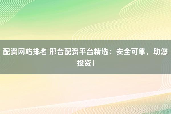 配资网站排名 邢台配资平台精选：安全可靠，助您投资！