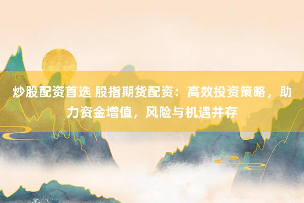 炒股配资首选 股指期货配资：高效投资策略，助力资金增值，风险与机遇并存