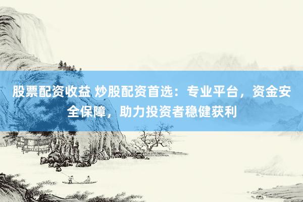 股票配资收益 炒股配资首选：专业平台，资金安全保障，助力投资者稳健获利