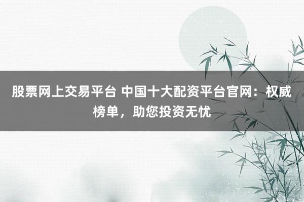 股票网上交易平台 中国十大配资平台官网：权威榜单，助您投资无忧