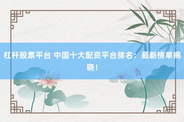 杠杆股票平台 中国十大配资平台排名：最新榜单揭晓！