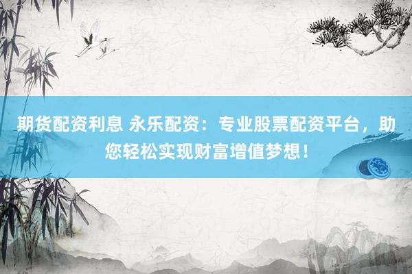 期货配资利息 永乐配资：专业股票配资平台，助您轻松实现财富增值梦想！