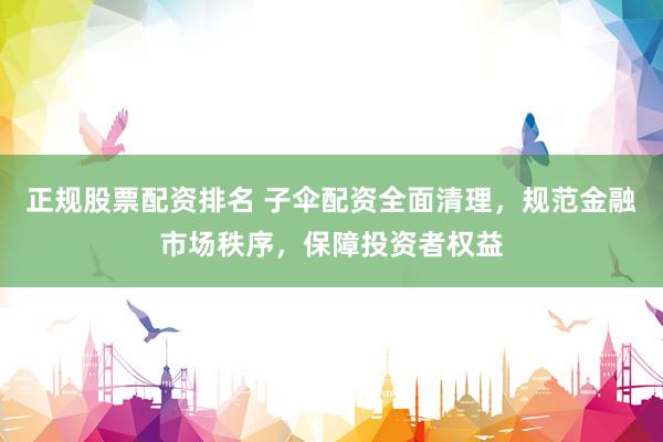 正规股票配资排名 子伞配资全面清理，规范金融市场秩序，保障投资者权益