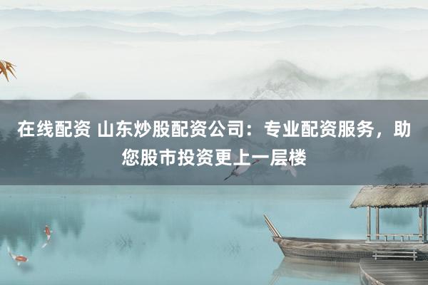 在线配资 山东炒股配资公司：专业配资服务，助您股市投资更上一层楼