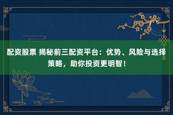 配资股票 揭秘前三配资平台：优势、风险与选择策略，助你投资更明智！