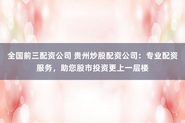 全国前三配资公司 贵州炒股配资公司：专业配资服务，助您股市投资更上一层楼