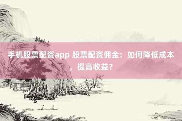 手机股票配资app 股票配资佣金：如何降低成本，提高收益？