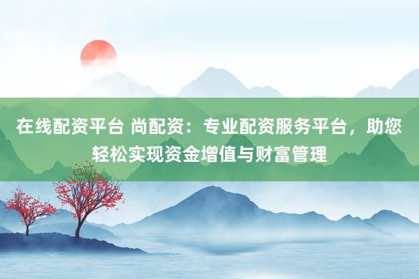 在线配资平台 尚配资：专业配资服务平台，助您轻松实现资金增值与财富管理