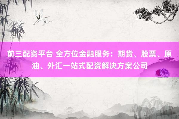 前三配资平台 全方位金融服务：期货、股票、原油、外汇一站式配资解决方案公司