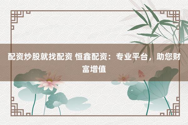 配资炒股就找配资 恒鑫配资：专业平台，助您财富增值