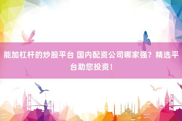 能加杠杆的炒股平台 国内配资公司哪家强？精选平台助您投资！