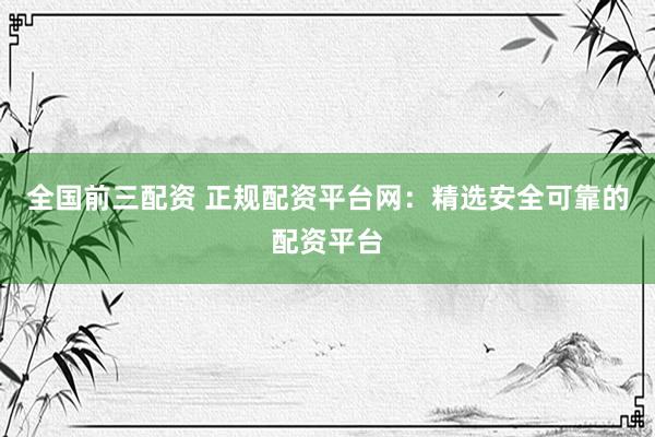 全国前三配资 正规配资平台网：精选安全可靠的配资平台