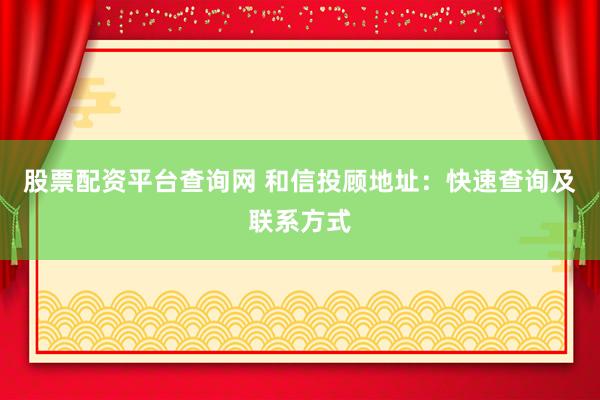 股票配资平台查询网 和信投顾地址：快速查询及联系方式