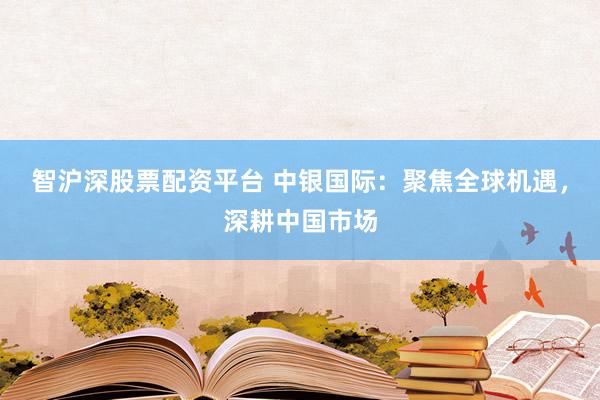 智沪深股票配资平台 中银国际：聚焦全球机遇，深耕中国市场