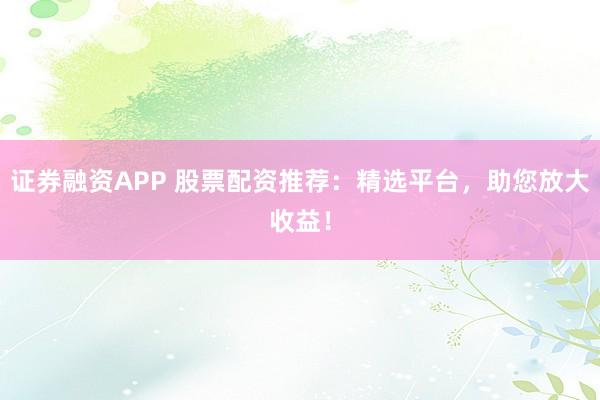 证券融资APP 股票配资推荐：精选平台，助您放大收益！