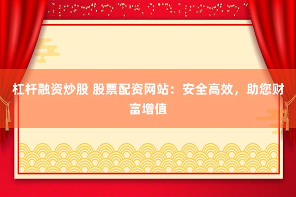 杠杆融资炒股 股票配资网站：安全高效，助您财富增值