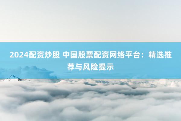 2024配资炒股 中国股票配资网络平台：精选推荐与风险提示