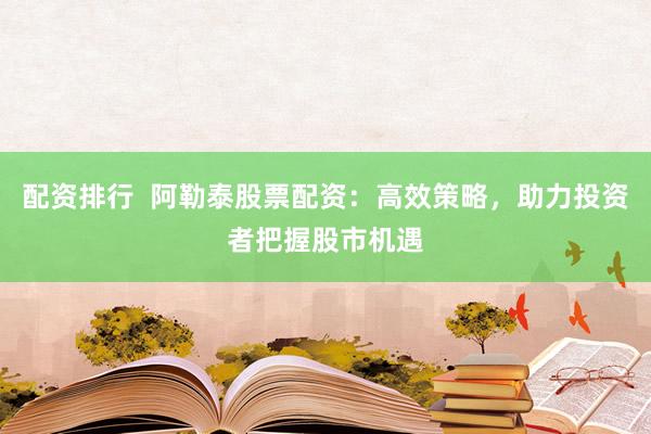 配资排行  阿勒泰股票配资：高效策略，助力投资者把握股市机遇
