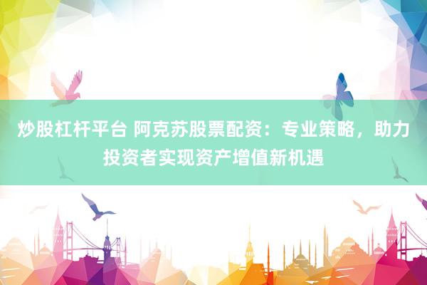炒股杠杆平台 阿克苏股票配资：专业策略，助力投资者实现资产增值新机遇