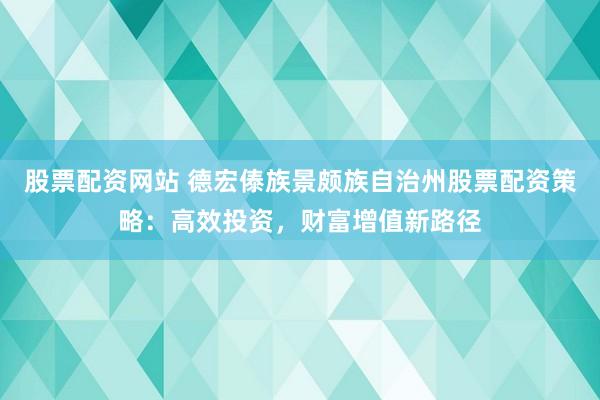 股票配资网站 德宏傣族景颇族自治州股票配资策略：高效投资，财富增值新路径