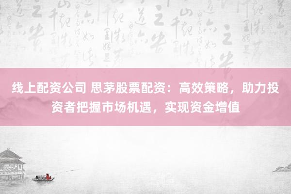 线上配资公司 思茅股票配资：高效策略，助力投资者把握市场机遇，实现资金增值