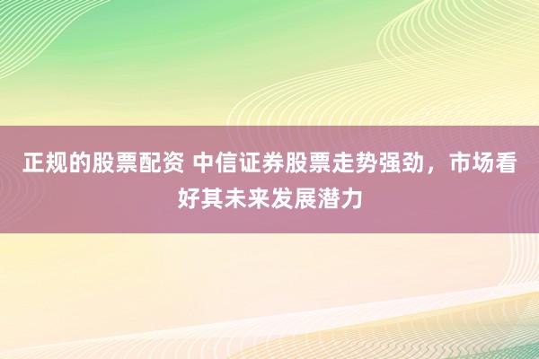 正规的股票配资 中信证券股票走势强劲，市场看好其未来发展潜力