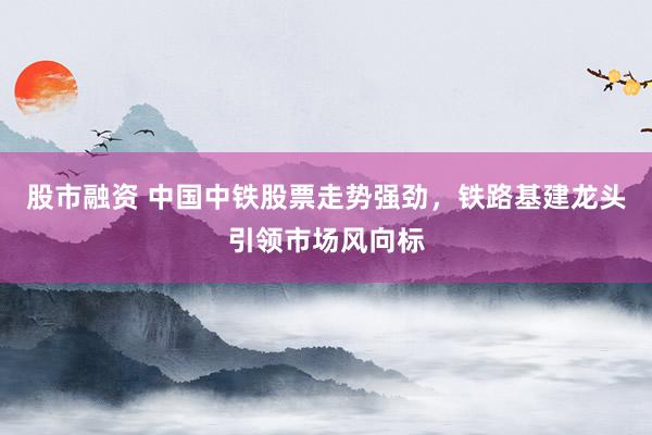 股市融资 中国中铁股票走势强劲，铁路基建龙头引领市场风向标