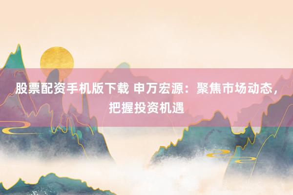 股票配资手机版下载 申万宏源：聚焦市场动态，把握投资机遇
