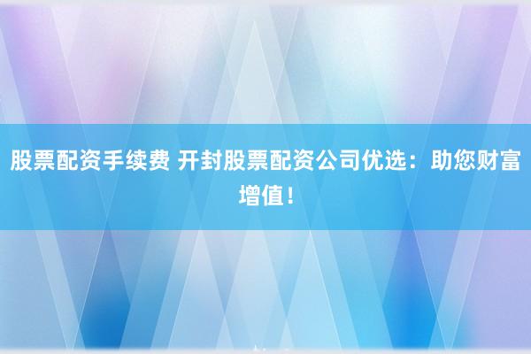 股票配资手续费 开封股票配资公司优选：助您财富增值！