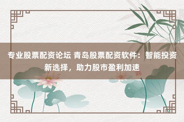 专业股票配资论坛 青岛股票配资软件：智能投资新选择，助力股市盈利加速