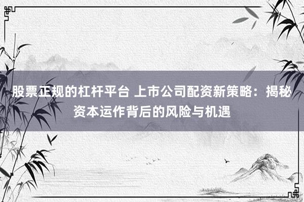股票正规的杠杆平台 上市公司配资新策略：揭秘资本运作背后的风险与机遇