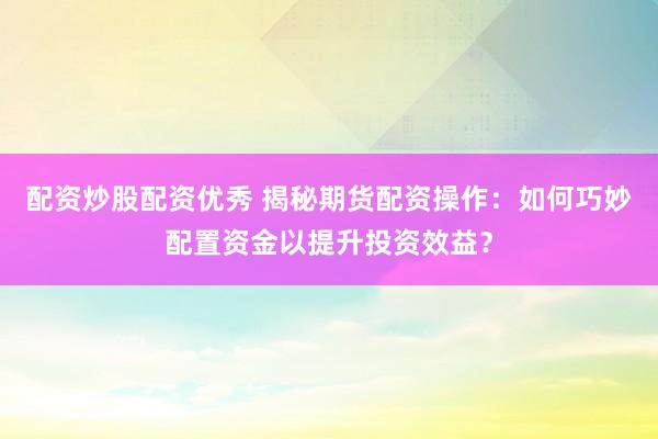配资炒股配资优秀 揭秘期货配资操作：如何巧妙配置资金以提升投资效益？