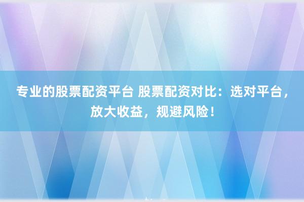 专业的股票配资平台 股票配资对比：选对平台，放大收益，规避风险！