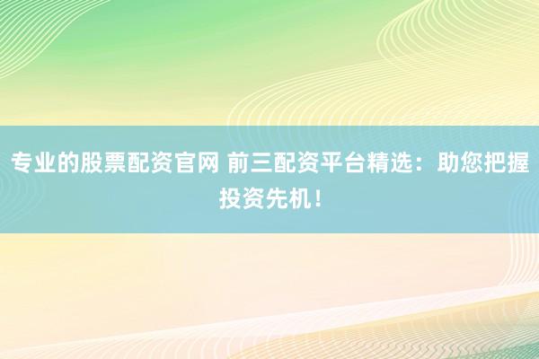 专业的股票配资官网 前三配资平台精选：助您把握投资先机！