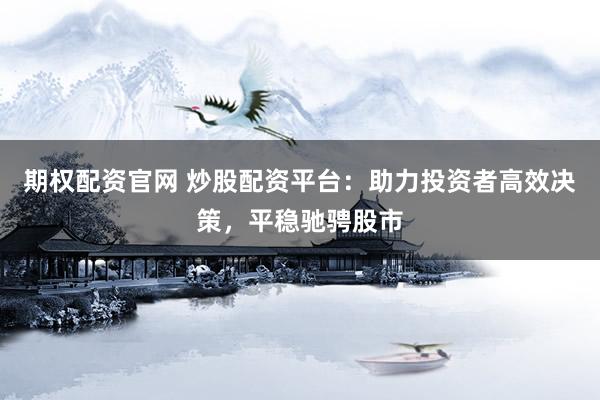 期权配资官网 炒股配资平台：助力投资者高效决策，平稳驰骋股市
