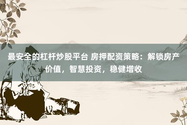 最安全的杠杆炒股平台 房押配资策略：解锁房产价值，智慧投资，稳健增收