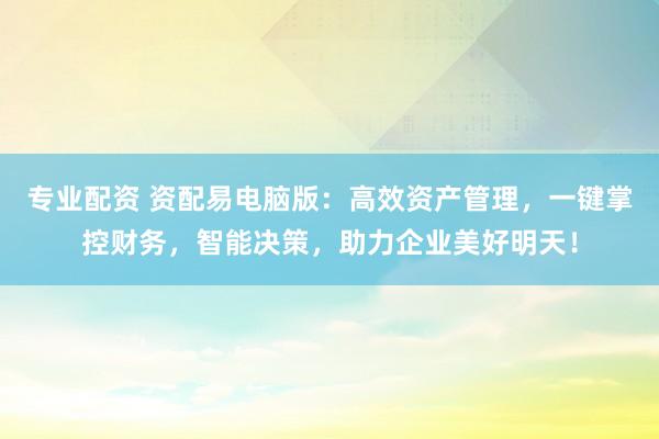 专业配资 资配易电脑版：高效资产管理，一键掌控财务，智能决策，助力企业美好明天！