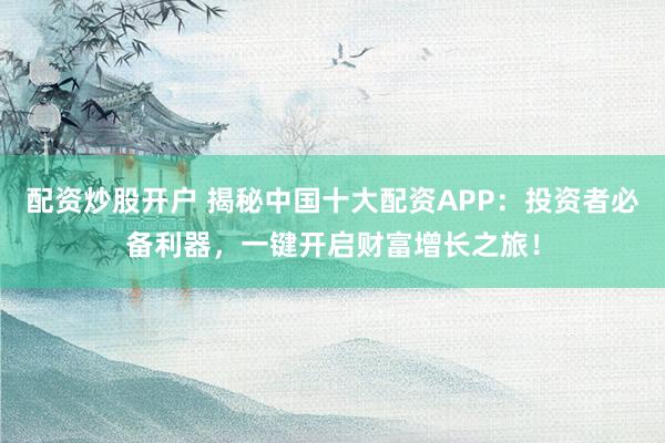 配资炒股开户 揭秘中国十大配资APP：投资者必备利器，一键开启财富增长之旅！