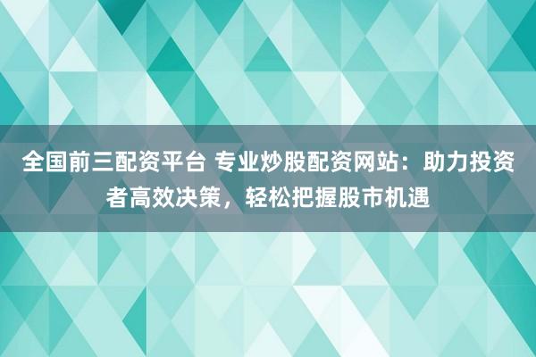 全国前三配资平台 专业炒股配资网站：助力投资者高效决策，轻松把握股市机遇